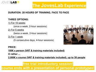 The JovesLab Experience
DURATION: 20 HOURS OF TRAINING, FACE TO FACE
THREE OPTIONS:
1) For 10 weeks
(once a week, 2-hour sessions)
2) For 5 weeks
(twice a week, 2-hour sessions)
3) For 1 week
(5 consecutive days, 4-hour sessions)
PRICE:
100€ x person (VAT & training materials included)
O rather ...
2.000€ x course (VAT & training materials included), up to 30 people
free trial introductory session!
course ends with a presentation of personal prototypes!
 