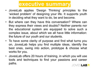 executive summary
• JovesLab applies ‘Design Thinking’ principles to the
‘wicked problem’ of designing your life. It supports youth
in deciding what they want to do, be and become.
• But where can they have this conversation? Where can
they express their views and doubts? Neither parents nor
the educational system are equipped to solve such a
complex issue, about which we all have little information:
the future of our youth and our students.
• To have some clarity of purpose and find what turns you
on, JovesLab helps you find multiple ideas, identify the
best ones, swing into action, prototype & choose what
works for you.
• JovesLab offers 20 hours of training, in which you will use
tools and techniques to find your passions and career
paths.
 