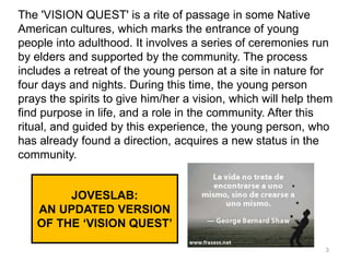 JOVESLAB:
AN UPDATED VERSION
OF THE ‘VISION QUEST’
The 'VISION QUEST' is a rite of passage in some Native
American cultures, which marks the entrance of young
people into adulthood. It involves a series of ceremonies run
by elders and supported by the community. The process
includes a retreat of the young person at a site in nature for
four days and nights. During this time, the young person
prays the spirits to give him/her a vision, which will help them
find purpose in life, and a role in the community. After this
ritual, and guided by this experience, the young person, who
has already found a direction, acquires a new status in the
community.
3
 