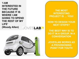 THE MOST
INTERESTING
PROJECT IS … YOU!
HOW TO DESIGN YOUR
NEXT STEPS?
THE BEST WAY IS TO
DO IT IN A GROUP, IN A
CONVERSATION
JOVESLAB WORKS AS
A PROVISIONING
POINT FOR YOUTH
‘I AM
INTERESTED IN
THE FUTURE
BECAUSE IT IS
WHERE I AM
GOING TO SPEND
THE REST OF MY
LIFE’
(Woody Allen)
 