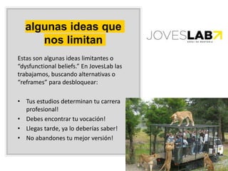 algunas ideas que
nos limitan
Estas son algunas ideas limitantes o
“dysfunctional beliefs.” En JovesLab las
trabajamos, buscando alternativas o
“reframes” para desbloquear:
• Tus estudios determinan tu carrera
profesional!
• Debes encontrar tu vocación!
• Llegas tarde, ya lo deberías saber!
• No abandones tu mejor versión!
 