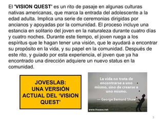 JOVESLAB:
UNA VERSIÓN
ACTUAL DEL ‘VISION
QUEST’
El 'VISION QUEST’ es un rito de pasaje en algunas culturas
nativas americanas, que marca la entrada del adolescente a la
edad adulta. Implica una serie de ceremonias dirigidas por
ancianos y apoyadas por la comunidad. El proceso incluye una
estancia en solitario del joven en la naturaleza durante cuatro días
y cuatro noches. Durante este tiempo, el joven ruega a los
espíritus que le hagan tener una visión, que le ayudará a encontrar
su propósito en la vida, y su papel en la comunidad. Después de
este rito, y guiado por esta experiencia, el joven que ya ha
encontrado una dirección adquiere un nuevo status en la
comunidad.
3
 