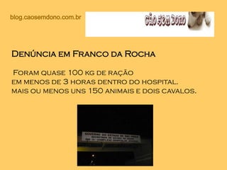 blog.caosemdono.com.br
Denúncia em Franco da Rocha
Foram quase 100 kg de ração
em menos de 3 horas dentro do hospital.
mais ou menos uns 150 animais e dois cavalos.
 