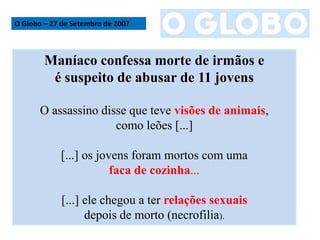 O Globo – 27 de Setembro de 2007
Maníaco confessa morte de irmãos e
é suspeito de abusar de 11 jovens
O assassino disse que teve visões de animais,
como leões [...]
[...] os jovens foram mortos com uma
faca de cozinha...
[...] ele chegou a ter relações sexuais
depois de morto (necrofilia).
 