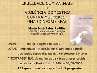 CRUELDADE COM ANIMAIS
x
VIOLÊNCIA DOMÉSTICA
CONTRA MULHERES:
UMA CONEXÃO REAL
Maria José Sales Padilha
Psicóloga e Mestre em Educação
Georgia State University USA
DATA: março a agosto de 2010
LOCAL :Pernambuco: Jaboatão dos Guararapes e Recife
Delegacias Especializadas de Atendimento à Mulher
AMOSTRAGEM B.O. de mulheres de várias classes sociais
“Lei Maria da Penha” Lei 11.340 de 07/08/2006
453 questionários respondendo 9 perguntas.
 