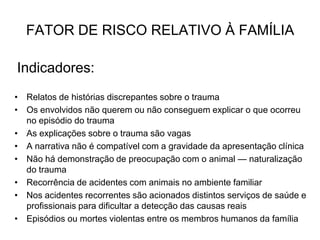 Indicadores:
• Relatos de histórias discrepantes sobre o trauma
• Os envolvidos não querem ou não conseguem explicar o que ocorreu
no episódio do trauma
• As explicações sobre o trauma são vagas
• A narrativa não é compatível com a gravidade da apresentação clínica
• Não há demonstração de preocupação com o animal — naturalização
do trauma
• Recorrência de acidentes com animais no ambiente familiar
• Nos acidentes recorrentes são acionados distintos serviços de saúde e
profissionais para dificultar a detecção das causas reais
• Episódios ou mortes violentas entre os membros humanos da família
FATOR DE RISCO RELATIVO À FAMÍLIA
 