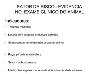 Indicadores:
• Traumas múltiplos
• Lesões com estágios evolutivos distintos
• Sinais comportamentais não usuais do animal
• Raça: pit bulls e rottweilers
• Sexo: machos caninos
• Idade: cães e gatos menores de dois anos de idade e idosos
FATOR DE RISCO : EVIDENCIA
NO EXAME CLÍNICO DO ANIMAL
 