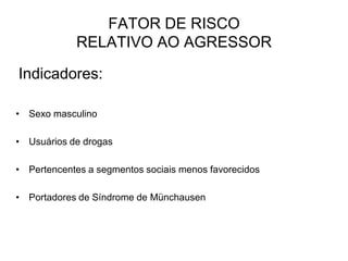 Indicadores:
• Sexo masculino
• Usuários de drogas
• Pertencentes a segmentos sociais menos favorecidos
• Portadores de Síndrome de Münchausen
FATOR DE RISCO
RELATIVO AO AGRESSOR
 