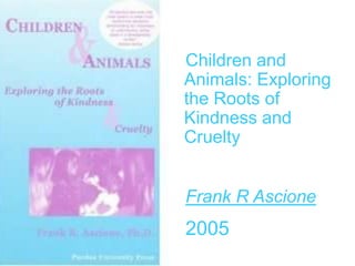 Children and
Animals: Exploring
the Roots of
Kindness and
Cruelty
Frank R Ascione
2005
 