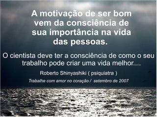 O cientista deve ter a consciência de como o seu
trabalho pode criar uma vida melhor....
A motivação de ser bom
vem da consciência de
sua importância na vida
das pessoas.
Roberto Shinyashiki ( psiquiatra )
Trabalhe com amor no coração / setembro de 2007
 