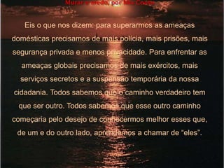 Murar o medo, por Mia Couto
Eis o que nos dizem: para superarmos as ameaças
domésticas precisamos de mais polícia, mais prisões, mais
segurança privada e menos privacidade. Para enfrentar as
ameaças globais precisamos de mais exércitos, mais
serviços secretos e a suspensão temporária da nossa
cidadania. Todos sabemos que o caminho verdadeiro tem
que ser outro. Todos sabemos que esse outro caminho
começaria pelo desejo de conhecermos melhor esses que,
de um e do outro lado, aprendemos a chamar de ―eles‖.
 