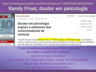 Colecionadores..sentem que tem a missão
de evitar a morte dos animais.
possuem vários animais
e são capazes de cuidar bem deles...surge um desiquilíbrio...
algum tipo de perda, seja financeira
ou de alguma pessoa querida.
 