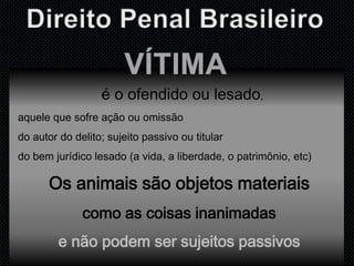 é o ofendido ou lesado,
aquele que sofre ação ou omissão
do autor do delito; sujeito passivo ou titular
do bem jurídico lesado (a vida, a liberdade, o patrimônio, etc)
Os animais são objetos materiais
como as coisas inanimadas
e não podem ser sujeitos passivos
 