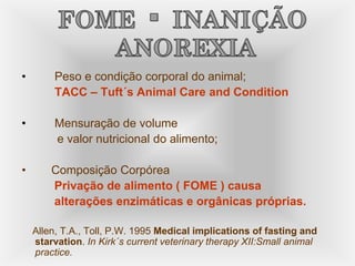 • Peso e condição corporal do animal;
TACC – Tuft´s Animal Care and Condition
• Mensuração de volume
e valor nutricional do alimento;
• Composição Corpórea
Privação de alimento ( FOME ) causa
alterações enzimáticas e orgânicas próprias.
Allen, T.A., Toll, P.W. 1995 Medical implications of fasting and
starvation. In Kirk´s current veterinary therapy XII:Small animal
practice.
 