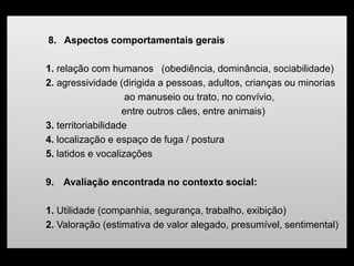 8. Aspectos comportamentais gerais
1. relação com humanos (obediência, dominância, sociabilidade)
2. agressividade (dirigida a pessoas, adultos, crianças ou minorias
ao manuseio ou trato, no convívio,
entre outros cães, entre animais)
3. territoriabilidade
4. localização e espaço de fuga / postura
5. latidos e vocalizações
9. Avaliação encontrada no contexto social:
1. Utilidade (companhia, segurança, trabalho, exibição)
2. Valoração (estimativa de valor alegado, presumível, sentimental)
 