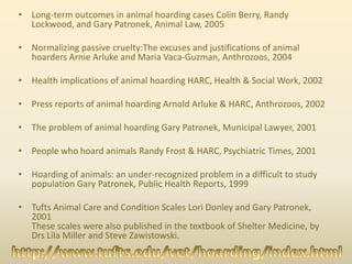• Long-term outcomes in animal hoarding cases Colin Berry, Randy
Lockwood, and Gary Patronek, Animal Law, 2005
• Normalizing passive cruelty:The excuses and justifications of animal
hoarders Arnie Arluke and Maria Vaca-Guzman, Anthrozoos, 2004
• Health implications of animal hoarding HARC, Health & Social Work, 2002
• Press reports of animal hoarding Arnold Arluke & HARC, Anthrozoos, 2002
• The problem of animal hoarding Gary Patronek, Municipal Lawyer, 2001
• People who hoard animals Randy Frost & HARC, Psychiatric Times, 2001
• Hoarding of animals: an under-recognized problem in a difficult to study
population Gary Patronek, Public Health Reports, 1999
• Tufts Animal Care and Condition Scales Lori Donley and Gary Patronek,
2001
These scales were also published in the textbook of Shelter Medicine, by
Drs Lila Miller and Steve Zawistowski.
 