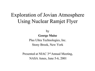 Exploration of Jovian Atmosphere 
Using Nuclear Ramjet Flyer 
by 
George Maise 
Plus Ultra Technologies, Inc. 
Stony Brook, New York 
Presented at NIAC 3rd Annual Meeting, 
NASA Ames, June 5-6, 2001 
 