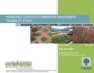 PERMEABLE SURFACE STORMWATER MANAGEMENT
FEASIBILITY STUDY
FINAL REPORT APRIL 2010
City of London
Engineering Review Division
Environmental & Engineering Services
Disclaimer: This report is an academic exercise conducted by graduate students from the University of Western
Ontario. Jovian Design is a fictional entity and has been created only for the purposes of this exercise.
WONDERLAND POWER CENTRE, LONDON, ONTARIO, CANADA
 