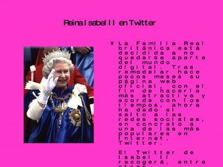 Reina Isabel II en Twitter   La Familia Real británica está decidida a no quedarse aparte del mundo digital. Tras remodelar hace pocos meses su página web oficial, con el fin de hacerla más atractiva y acorde con los tiempos, ahora ha dado el salto a las redes sociales, en concreto a una de las más populares en Internet, Twitter.  El Twitter de Isabel II recogerá, entre otras informaciones, su agenda. Al parecer, el Palacio de Buckingham acaba de habilitar la cuenta  http://twitter.com/britishmonarchy  en esa página de microblogging, desde donde podrá informar de las últimas novedades de la Corona. La página ya recoge los primeros tweets. En ellos se puede leer, por ejemplo, que el 14 de julio habrá una fiesta en el jardín del palacio. (EFE   