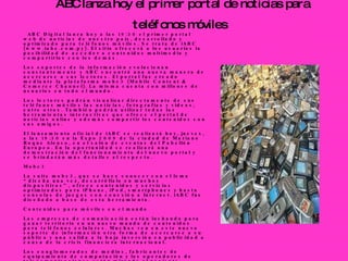 ABC lanza hoy el primer portal de noticias para teléfonos móviles     ABC Digital lanza hoy a las 19:30 el primer portal web de noticias de nuestro país, desarrollado y optimizado para teléfonos móviles. Se trata de iABC (www.iabc.com.py). El sitio ofrecerá a los usuarios la posibilidad de acceder a contenidos multimedia y compartirlos con los demás. Los soportes de la información evolucionan constantemente y ABC encontró una nueva manera de acercarse a sus lectores. El portal fue creado mediante la plataforma mobc3 (Mobile Content & Comerce Channel). La misma cuenta con millones de usuarios en todo el mundo.  Los lectores podrán visualizar directamente de sus teléfonos móviles las noticias, fotografías y videos, entre otros. También podrán utilizar todas las herramientas interactivas que ofrece el portal de noticias online y además compartir los contenidos con sus amigos.  El lanzamiento oficial de iABC se realizará hoy, jueves, a las 19:30 en la Expo 2009 de la ciudad de Mariano Roque Alonso, en el salón de eventos del Pabellón Europeo. En la oportunidad se realizará una demostración del funcionamiento del nuevo portal y se brindarán más detalles al respecto.  Mobc3 La suite mobc3, que se hace conocer con el lema “diseña una vez, desarróllalo en muchos dispositivos”, ofrece contenidos y servicios optimizados para iPhone, iPod, smartphones y hasta consolas de juegos con conexión a Internet. iABC fue diseñado a base de esta herramienta.  Contenidos para móviles en el mundo  Las empresas de comunicación están luchando para ganar territorio en un nuevo mundo de contenidos para teléfonos celulares. Muchas ven en este nuevo soporte de información otra forma de acercarse a su público y una salida a la baja inversión en publicidad a causa de la crisis financiera internacional.  Los conglomerados de medios, fabricantes de equipamiento de computación y los operadores de telecomunicaciones están mirando al naciente mercado de medios inalámbricos, alentados por los teléfonos inteligentes como el iPhone y el BlackBerry.  Los nuevos emprendimientos de alto vuelo, como el sitio de microblogs Twitter, son cada vez más el objeto de rumores de adquisición, incluso pese a que sus modelos de negocios no han sido probados.  Actualmente ya hay señales de que los acuerdos con empresas móviles están ganando impulso. Las fusiones y adquisiciones que involucran medios y tecnologías móviles escalaron más del 40 por ciento a nivel mundial en la primera mitad del 2009 frente al mismo periodo del año anterior, según indican varias consultoras. 
