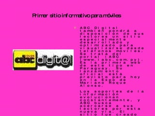 Primer sitio informativo para móviles   ABC Digital también pondrá a disposición de sus lectores un sitio especialmente desarrollado y optimizado para visualizarse desde teléfonos móviles. Se trata del portal iABC (www.iabc.com.py). Es la primera web de este tipo en Paraguay. Su lanzamiento oficial está previsto para hoy en la Expo de Mariano Roque Alonso.  Los soportes de la información evolucionan constantemente, y ABC busca acercarse a sus lectores por esta nueva vía. El sitio fue creado mediante la plataforma mobc3 (Mobile Content & Comerce Channel) que cuenta con millones de usuarios en todo el mundo.  Los lectores podrán visualizar directamente desde sus teléfonos móviles las noticias, fotografías y videos, entre otros. También podrán utilizar todas las herramientas interactivas que ofrece el portal de noticias online y además compartir los contenidos con sus amigos.  El lanzamiento oficial de iABC se realizará hoy, jueves, a las 19:30, en la Expo 2009 de la ciudad de Mariano Roque Alonso en el salón de eventos del pabellón europeo. En la oportunidad se realizará una demostración del funcionamiento del nuevo portal.  