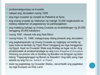 Ang Unang Crusade (1095- 1099) pinakamatagumpay na krusada nabawi ang Jerusalem noong 1099 ang mga crusader ay nanatili sa Palestine at Syria ang unang crusade ay nilahukan ng mahigit 10,000 magbubukid na walang nalalaman at pagsasanay sa pakikipaglaban. ang malaking bahagi ng Unang Crusade ay kinabibilangan ng 20,000 hanggang 25,000 kabalyero. noong 1097, nilusob nila ang Asia Minor noong Hulyo 15, 1099, matagumpay nilang pinasok ang Jerusalem. ang pagkakapanalo ng Unang Crusade ay nagbigay sa kanila ng lupa mula sa lambak ng Tigris River hanggang sa mga hangganan ng Egypt. Apat na Crusader State ang itinatag sa lugar na ito. Ang pinakamalaki at pinakamahalaga ay ang  Latin Kingdom of Jerusalem.  Hinirang na pinuno nito si Godfrey ng Bouillon na binigyan ng titulo bilang “Tagapagtanggol ng Banal na Sepulkro”.Ang tatlo pang mga estado ay ang  Edessa, Antoich  at Tripoli. dulot ng pagtatatag ng Crusader States, nanumbalik ang pagdalaw ng mga Europeo sa Holy Land   