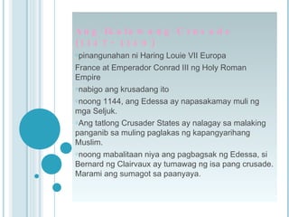 Ang Ikalawang Crusade (1147- 1149) pinangunahan ni Haring Louie VII Europa France at Emperador Conrad III ng Holy Roman Empire nabigo ang krusadang ito  noong 1144, ang Edessa ay napasakamay muli ng mga Seljuk.  Ang tatlong Crusader States ay nalagay sa malaking panganib sa muling paglakas ng kapangyarihang Muslim. noong mabalitaan niya ang pagbagsak ng Edessa, si Bernard ng Clairvaux ay tumawag ng isa pang crusade. Marami ang sumagot sa paanyaya. 