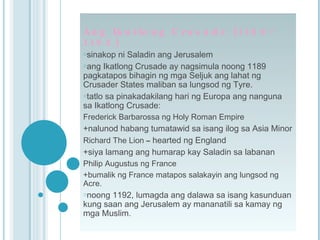 Ang Ikatlong Crusade (1189- 1192) sinakop ni Saladin ang Jerusalem ang Ikatlong Crusade ay nagsimula noong 1189  pagkatapos bihagin ng mga Seljuk ang lahat ng Crusader States maliban sa lungsod ng Tyre. tatlo sa pinakadakilang hari ng Europa ang nanguna sa Ikatlong Crusade: Frederick Barbarossa ng Holy Roman Empire +nalunod habang tumatawid sa isang ilog sa Asia Minor Richard The Lion  –  hearted ng England +siya lamang ang humarap kay Saladin sa labanan Philip Augustus ng France +bumalik ng France matapos salakayin ang lungsod ng Acre. noong 1192, lumagda ang dalawa sa isang kasunduan kung saan ang Jerusalem ay mananatili sa kamay ng mga Muslim. 