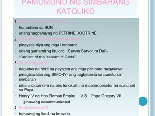 PAMUMUNO NG SIMBAHANG KATOLIKO 1.  Pope Leo I (Leo The Great) humadlang sa HUN unang nagpahayag ng PETRINE DOCTRINE 2 . Pope Gregory I (Gregory The Great) pinayapa niya ang mga Lombards unang gumamit ng titulong  “Servus Servorum Dei”-  “ Servant of the  servant of Gods” 3.  Pope Gregory VII  nag-utos na hindi na payagan ang mga pari para magasawa pinagbawalan ang SIMONY- ang pagbebenta sa pwesto sa simbahan pinanindigan niya na ang tungkulin ng mga Emperador na sumunod sa Papa Henry IV ng Holy Roman Empire  V.S  Pope Gregory VII - ginawang excommunicated 4.  Pope Innocent III tumawag ng ika-4 na krusada 