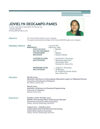 JOVIELYN DEOCAMPO-PANES
# 52 St. Jude Street Doña Pilar Vil. Davao City
+639477382998
jovie032680@yahoo.com

Objective

To work and be trained in your company.
To acquire profound knowledge in the chosen field through your company.

PERSONAL PROFILE

AGE
: 32 years old
BIRTHDAY
: March 26, 1980
CIVIL STATUS
: Married
NO. OF CHILDREN
: 3
CITIZENSHIP
: Filipino
RELIGION
: Roman Catholic
FATHER’S NAME
OCCUPATION

MOTHERS NAME
OCCUPATION

Education

: Joel David V. Deocampo
: Marketing Supervisor
Jelms Spare Parts
Dacudao St., Davao City
: Virginia V. Deocampo
: Bookkeeper
St. Joseph the Worker Parish
Sasa, Davao City

March 2005
Bachelor of Science in Secondary Education major in Physical Science
University of Southeastern Philippines
Bo. Obrero, Davao City
March 2001
Bachelor of Science in Chemical Engineering
University of Mindanao
Matina, Davao City

Experience

October 2008- October 2012
Rubber Processing Plant Laboratory Chemist
Sirawai Plywood and Lumber Corporation
Guban, Sirawai Zamboanga del Norte
August 2011 – October 2012
Cooperative Board of Directors Secretary
Guban Multi-Purpose Cooperative
Guban, Sirawai Zamboanga del Norte

 
