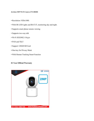 Jovision 2MP Wi-Fi Camera JVS-H820E
• Resolution 1920x1080.
• With IR LED Lights and IR-CUT, monitoring day and night.
• Supports smart phone remote viewing
• Supports two-way talk
• Wi-Fi IEEE802.11b/g/n
• PAN and TILT
• Support 128GB SD Card
• One-key for Privacy Mask
• With Human Tracking Smart Function
01 Year Official Warranty
 