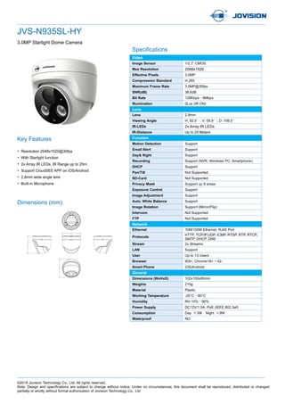 ©2018 Jovision Technology Co., Ltd. All rights reserved.
Note: Design and specifications are subject to change without notice. Under no circumstances, this document shall be reproduced, distributed or changed
partially or wholly without formal authorization of Jovision Technology Co., Ltd
JVS-N935SL-HY
3.0MP Starlight Dome Camera
Specifications
Key Features
• Resolution 2048x1520@30fps
• With Starlight function
• 2x Array IR LEDs, IR Range up to 25m.
• Support CloudSEE APP on iOS/Android
• 2.8mm wide angle lens
• Built-in Microphone
Dimensions (mm)
Video
Image Sensor 1/2.7” CMOS
Max Resolution 2048x1520
Effective Pixels 3.0MP
Compression Standard H.265
Maximum Frame Rate 3.0MP@30fps
SNR(dB) 38.6dB
Bit Rate 128Kbps～8Mbps
Illumination 0Lux (IR ON)
Lens
Lens 2.8mm
Viewing Angle H: 92.5°; V: 59.9°; D: 108.5°
IR-LEDs 2x Array IR LEDs
IR-Distance Up to 25 Meters
Function
Motion Detection Support
Email Alert Support
Day& Night Support
Recording Support (NVR, Windows PC, Smartphone)
DHCP Support
Pan/Tilt Not Supported
SD-Card Not Supported
Privacy Mask Support up 8 areas
Exposure Control Support
Image Adjustment Support
Auto. White Balance Support
Image Rotation Support (Mirror/Flip)
Intercom Not Supported
FTP Not Supported
Network
Ethernet 10M/100M Ethernet, RJ45 Port
Protocols
HTTP, TCP/IP,UDP, ICMP, RTSP, RTP, RTCP,
SMTP, DHCP, DNS
Stream 2x Streams
LAN Support
User Up to 13 Users
Browser IE8+, Chrome18+ ~ 42-
Smart Phone iOS/Android
General
Dimensions (WxHxD) 102x100x90mm
Weights 210g
Material Plastic
Working Temperature -20°C～60°C
Humidity RH 10%～90%
Power Supply DC12V/1.5A, PoE (IEEE 802.3af)
Consumption Day ≦3W Night ≦9W
Waterproof NO
 
