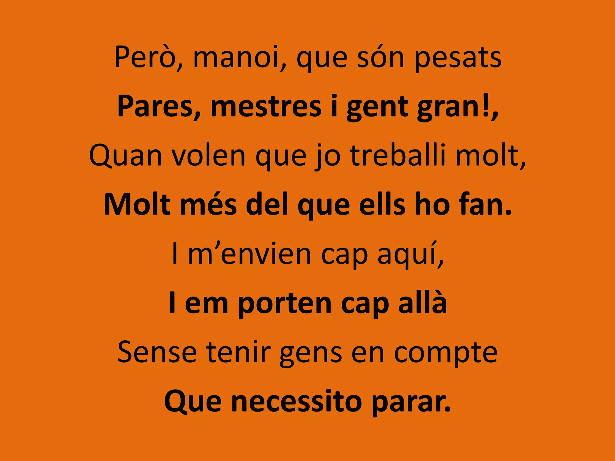 Però, manoi, que són pesats
 Pares, mestres i gent gran!,
Quan volen que jo treballi molt,
 Molt més del que ells ho fan.
     I m’envien cap aquí,
     I em porten cap allà
 Sense tenir gens en compte
    Que necessito parar.
 
