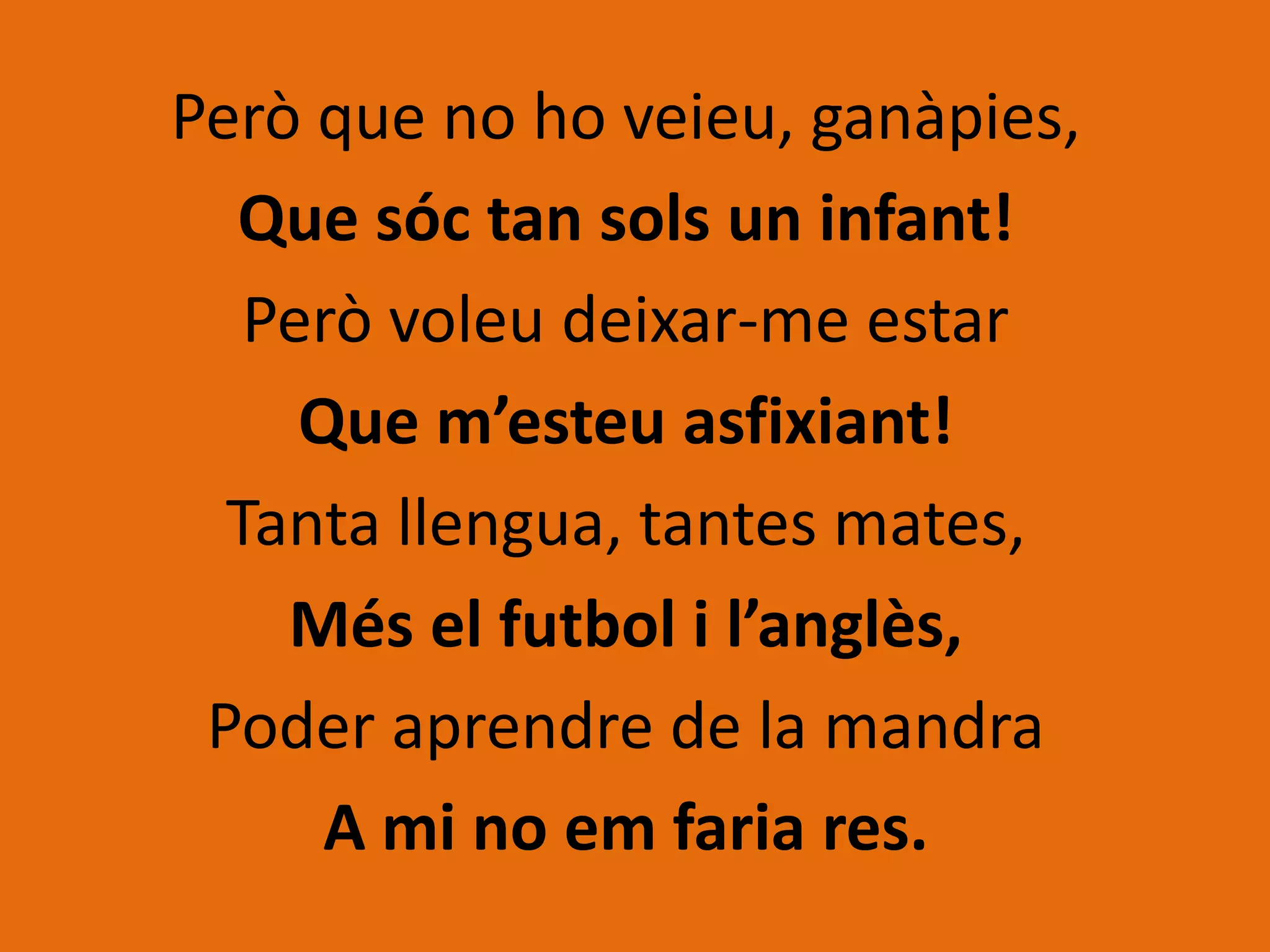 Però que no ho veieu, ganàpies,
  Que sóc tan sols un infant!
   Però voleu deixar-me estar
     Que m’esteu asfixiant!
  Tanta llengua, tantes mates,
    Més el futbol i l’anglès,
 Poder aprendre de la mandra
      A mi no em faria res.
 