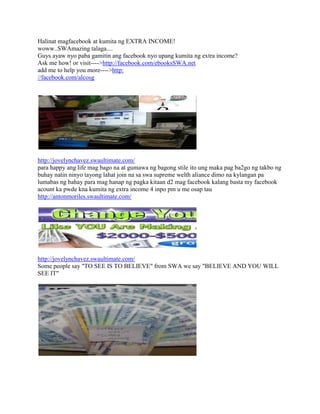 Halinat magfacebook at kumita ng EXTRA INCOME!
woww..SWAmazing talaga....
Guys ayaw nyo paba gamitin ang facebook nyo upang kumita ng extra income?
Ask me how! or visit---->http://facebook.com/ebooksSWA.net
add me to help you more---->http:
//facebook.com/alcosg




http://jovelynchavez.swaultimate.com/
para happy ang life mag bago na at gumawa ng bagong stile ito ung maka pag ba2go ng takbo ng
buhay natin ninyo tayong lahat join na sa swa supreme welth aliance dimo na kylangan pa
lumabas ng bahay para mag hanap ng pagka kitaan d2 mag facebook kalang basta my facebook
acount ka pwde kna kumita ng extra income 4 inpo pm u me osap tau
http://antonmoriles.swaultimate.com/




http://jovelynchavez.swaultimate.com/
Some people say "TO SEE IS TO BELIEVE" from SWA we say "BELIEVE AND YOU WILL
SEE IT"
 