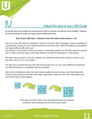 www.unitaglive.com© Unitag SAS 2012
11
IV		 Adjust the size of your QR Code
If your QR Code is too small for the environment in which it is printed, the code will not be readable. Therefore,
be sure to compute the proper size based upon the following formula:
Size of your QR Code = Distance from the code to the scanner / 10
The size of your QR Code thus depends on where it is located, like a newspaper, product packaging or
a large poster, and how far your mobile device will be from the code. Different locations and conditions
will require different QR Code sizes.
For example if you decide to print your code on a advertising poster, the QR Code might be scanned
from 3 meters (10 feet) away, so the code should be at least 30 centimeters (1 foot) square.
QR Codes can be printed in any size; however you should be careful when printing a code at a size
less than under 3 cm (1 inch) square.
The best way to ensure that your QR Code has the right size is to scan using different smartphones
and different scanners, in expected scanning conditions
Note: Not all Smartphones have the same camera quality. Be sure to take current technology into
account when sizing your QR code, and, where appropriate, make your QR code a little larger than
the formula above would suggest.
 