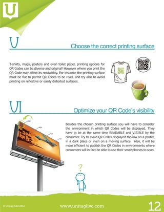 www.unitaglive.com© Unitag SAS 2012
12
V	 Choose the correct printing surface
T-shirts, mugs, posters and even toilet paper, printing options for
QR Codes can be diverse and original! However where you print the
QR Code may affect its readability. For instance the printing surface
must be flat to permit QR Codes to be read, and try also to avoid
printing on reflective or easily distorted surfaces.
VI	 Optimize your QR Code’s visibility
Besides the chosen printing surface you will have to consider
the environment in which QR Codes will be displayed. They
have to be at the same time READABLE and VISIBLE by the
consumer. Try to avoid QR Codes displayed too low on a poster,
in a dark place or even on a moving surface. Also, it will be
more efficient to publish the QR Codes in environments where
consumers will in fact be able to use their smartphones to scan.
 