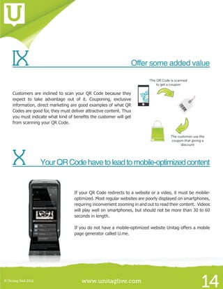 www.unitaglive.com© Unitag SAS 2012
14
IX		 Offer some added value
Customers are inclined to scan your QR Code because they
expect to take advantage out of it. Couponing, exclusive
information, direct marketing are good examples of what QR
Codes are good for, they must deliver attractive content. Thus
you must indicate what kind of benefits the customer will get
from scanning your QR Code.
X	 YourQRCodehavetoleadtomobile-optimizedcontent
If your QR Code redirects to a website or a video, it must be mobile-
optimized. Most regular websites are poorly displayed on smartphones,
requiring inconvenient zooming in and out to read their content. Videos
will play well on smartphones, but should not be more than 30 to 60
seconds in length.
If you do not have a mobile-optimized website Unitag offers a mobile
page generator called U.me.
 