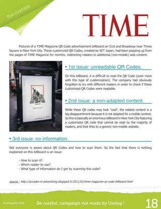 © Unitag SAS 2012 Be careful, campaign not made by Unitag !
18
Bad example
	 Pictures of a TIME Magazine QR Code advertisement billboard on 51st and Broadway near Times
Square in New York City. These customized QR Codes, created by SET Japan, had been popping up from
the pages of TIME Magazine for months, redirecting readers to additional (non-mobile) web content.
• 1st issue: unreadable QR Codes.
On this billboard, it is difficult to read the QR Code (even more
with this type of customization). The company had obviously
forgotten to try with different readers in order to check if these
customized QR Codes were readable.
• 2nd issue: a non-adapted content.
While these QR codes may look "cool", the related content is a
big disappointment because it is not adapted for a mobile context.
So this is basically an enormous billboard in New York City featuring
a customized QR code that cannot be read by the majority of
readers, and that links to a generic non-mobile website.
• 3rd issue: no information.
Not everyone is aware about QR Codes and how to scan them. So the fact that there is nothing
explained on this billboard is an issue:
	 - How to scan it?
	 - Which reader to use?
	 - What type of information do I get by scanning this code?
source : http://qrcodes-in-advertising.blogspot.fr/2011/01/time-magazine-qr-code-billboard.html
 