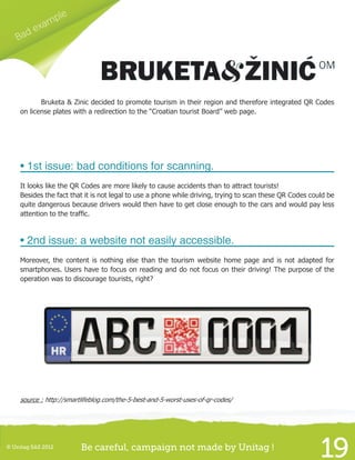 © Unitag SAS 2012 Be careful, campaign not made by Unitag !
19
Bad example
	 Bruketa & Zinic decided to promote tourism in their region and therefore integrated QR Codes
on license plates with a redirection to the “Croatian tourist Board” web page.
• 1st issue: bad conditions for scanning.
It looks like the QR Codes are more likely to cause accidents than to attract tourists!
Besides the fact that it is not legal to use a phone while driving, trying to scan these QR Codes could be
quite dangerous because drivers would then have to get close enough to the cars and would pay less
attention to the traffic.
• 2nd issue: a website not easily accessible.
Moreover, the content is nothing else than the tourism website home page and is not adapted for
smartphones. Users have to focus on reading and do not focus on their driving! The purpose of the
operation was to discourage tourists, right?
source : http://smartlifeblog.com/the-5-best-and-5-worst-uses-of-qr-codes/
 