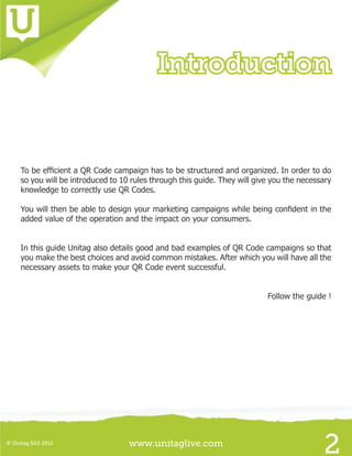 www.unitaglive.com© Unitag SAS 2012
2
To be efficient a QR Code campaign has to be structured and organized. In order to do
so you will be introduced to 10 rules through this guide. They will give you the necessary
knowledge to correctly use QR Codes.
You will then be able to design your marketing campaigns while being confident in the
added value of the operation and the impact on your consumers.
In this guide Unitag also details good and bad examples of QR Code campaigns so that
you make the best choices and avoid common mistakes. After which you will have all the
necessary assets to make your QR Code event successful.
Follow the guide !
Introduction
 