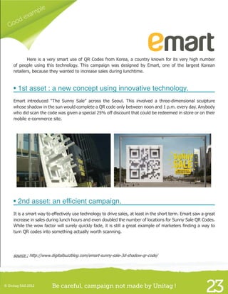 Good example
23© Unitag SAS 2012 Be careful, campaign not made by Unitag !
	 Here is a very smart use of QR Codes from Korea, a country known for its very high number
of people using this technology. This campaign was designed by Emart, one of the largest Korean
retailers, because they wanted to increase sales during lunchtime.
• 1st asset : a new concept using innovative technology.
Emart introduced “The Sunny Sale” across the Seoul. This involved a three-dimensional sculpture
whose shadow in the sun would complete a QR code only between noon and 1 p.m. every day. Anybody
who did scan the code was given a special 25% off discount that could be redeemed in store or on their
mobile e-commerce site.
• 2nd asset: an efficient campaign.
It is a smart way to effectively use technology to drive sales, at least in the short term. Emart saw a great
increase in sales during lunch hours and even doubled the number of locations for Sunny Sale QR Codes.
While the wow factor will surely quickly fade, it is still a great example of marketers finding a way to
turn QR codes into something actually worth scanning.
source : http://www.digitalbuzzblog.com/emart-sunny-sale-3d-shadow-qr-code/
 
