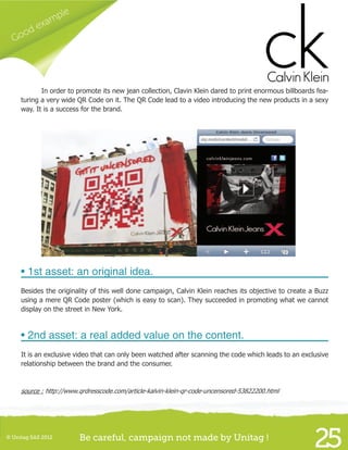Good example
25© Unitag SAS 2012 Be careful, campaign not made by Unitag !
	 In order to promote its new jean collection, Clavin Klein dared to print enormous billboards fea-
turing a very wide QR Code on it. The QR Code lead to a video introducing the new products in a sexy
way. It is a success for the brand.
• 1st asset: an original idea.
Besides the originality of this well done campaign, Calvin Klein reaches its objective to create a Buzz
using a mere QR Code poster (which is easy to scan). They succeeded in promoting what we cannot
display on the street in New York.
• 2nd asset: a real added value on the content.
It is an exclusive video that can only been watched after scanning the code which leads to an exclusive
relationship between the brand and the consumer.
source : http://www.qrdresscode.com/article-kalvin-klein-qr-code-uncensored-53822200.html
 