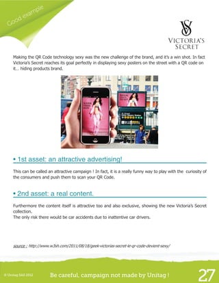 Good example
27© Unitag SAS 2012 Be careful, campaign not made by Unitag !
Making the QR Code technology sexy was the new challenge of the brand, and it’s a win shot. In fact
Victoria’s Secret reaches its goal perfectly in displaying sexy posters on the street with a QR code on
it… hiding products brand.
• 1st asset: an attractive advertising!
This can be called an attractive campaign ! In fact, it is a really funny way to play with the curiosity of
the consumers and push them to scan your QR Code.
• 2nd asset: a real content.
Furthermore the content itself is attractive too and also exclusive, showing the new Victoria’s Secret
collection.
The only risk there would be car accidents due to inattentive car drivers.
source : http://www.w3sh.com/2011/08/18/geek-victorias-secret-le-qr-code-devient-sexy/
 