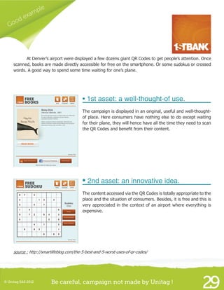 Good example
29© Unitag SAS 2012 Be careful, campaign not made by Unitag !
	 At Denver’s airport were displayed a few dozens giant QR Codes to get people’s attention. Once
scanned, books are made directly accessible for free on the smartphone. Or some sudokus or crossed
words. A good way to spend some time waiting for one’s plane.
• 1st asset: a well-thought-of use.
The campaign is displayed in an original, useful and well-thought-
of place. Here consumers have nothing else to do except waiting
for their plane, they will hence have all the time they need to scan
the QR Codes and benefit from their content.
• 2nd asset: an innovative idea.
The content accessed via the QR Codes is totally appropriate to the
place and the situation of consumers. Besides, it is free and this is
very appreciated in the context of an airport where everything is
expensive.
source : http://smartlifeblog.com/the-5-best-and-5-worst-uses-of-qr-codes/
 