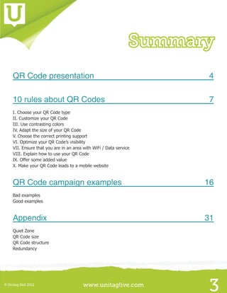 www.unitaglive.com© Unitag SAS 2012
3
Summary
QR Code presentation	 4
10 rules about QR Codes	 7
I. Choose your QR Code type
II. Customize your QR Code
III. Use contrasting colors
IV. Adapt the size of your QR Code
V. Choose the correct printing support
VI. Optimize your QR Code’s visibility
VII. Ensure that you are in an area with WiFi / Data service
VIII. Explain how to use your QR Code
IX. Offer some added value
X. Make your QR Code leads to a mobile website
QR Code campaign examples	 16
Bad examples
Good examples
Appendix	31
Quiet Zone
QR Code size
QR Code structure
Redundancy
 