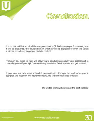 www.unitaglive.com© Unitag SAS 2012
30
It is crucial to think about all the components of a QR Code campaign. Its content, how
it will be displayed, the environment in which it will be displayed or even the target
audience are all very important parts to control.
From now on, these 10 rules will allow you to conduct successfully your project and to
create by yourself your QR Code on Unitag’s website. Don’t hesitate and get started!
If you want an even more extended personalization through the work of a graphic
designer, the appendix will help you understand the technical rules to follow.
The Unitag team wishes you all the best success!
Conclusion
 