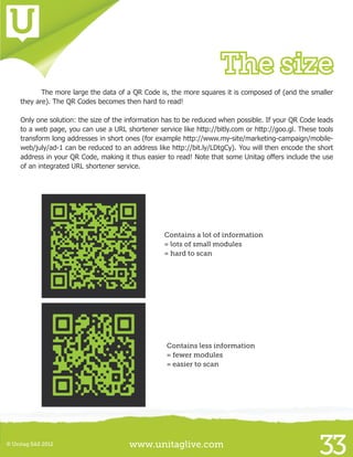 www.unitaglive.com© Unitag SAS 2012
33
The size
	 The more large the data of a QR Code is, the more squares it is composed of (and the smaller
they are). The QR Codes becomes then hard to read!
Only one solution: the size of the information has to be reduced when possible. If your QR Code leads
to a web page, you can use a URL shortener service like http://bitly.com or http://goo.gl. These tools
transform long addresses in short ones (for example http://www.my-site/marketing-campaign/mobile-
web/july/ad-1 can be reduced to an address like http://bit.ly/LDtgCy). You will then encode the short
address in your QR Code, making it thus easier to read! Note that some Unitag offers include the use
of an integrated URL shortener service.
							
Contains a lot of information
= lots of small modules
= hard to scan
Contains less information
= fewer modules
= easier to scan
 
