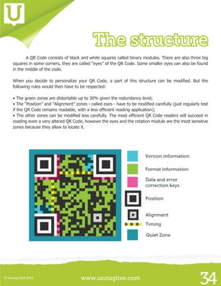 www.unitaglive.com© Unitag SAS 2012
34
The structure
	 A QR Code consists of black and white squares called binary modules. There are also three big
squares in some corners, they are called “eyes” of the QR Code. Some smaller eyes can also be found
in the middle of the code.
When you decide to personalize your QR Code, a part of this structure can be modified. But the
following rules would then have to be respected:
	
• The green zones are distortable up to 30% given the redundancy level;
• The “Position” and “Alignment” zones - called eyes - have to be modified carefully (just regularly test
if the QR Code remains readable, with a less efficient reading application);
• The other zones can be modified less carefully. The most efficient QR Code readers will succeed in
reading even a very altered QR Code, however the eyes and the rotation module are the most sensitive
zones because they allow to locate it.
 