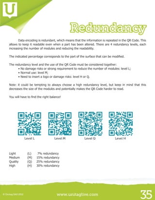 www.unitaglive.com© Unitag SAS 2012
35
Redundancy
	 Data encoding is redundant, which means that the information is repeated in the QR Code. This
allows to keep it readable even when a part has been altered. There are 4 redundancy levels, each
increasing the number of modules and reducing the readability.
The indicated percentage corresponds to the part of the surface that can be modified.
The redundancy level and the use of the QR Code must be considered together:
	 • No damage risks or strong requirement to reduce the number of modules: level L;
	 • Normal use: level M;
	 • Need to insert a logo or damage risks: level H or Q.
Note: it could be tempting to always choose a high redundancy level, but keep in mind that this
decreases the size of the modules and potentially makes the QR Code harder to read.
You will have to find the right balance!
Light 		 (L)	 7% redundancy
Medium	 (M) 	 15% redundancy
Quality	 (Q)	 25% redundancy
High		 (H)	 30% redundancy
 